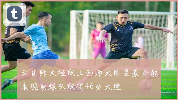 云南师大轻取山西师大陈昱豪全能表现助球队取得46分大胜