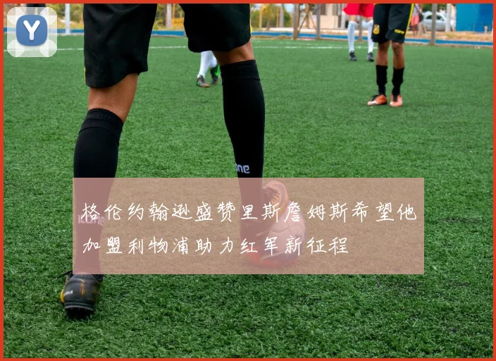 格伦约翰逊盛赞里斯詹姆斯希望他加盟利物浦助力红军新征程