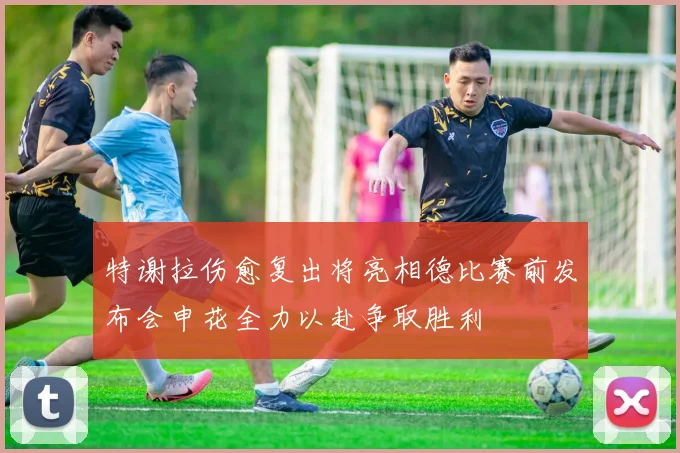 特谢拉伤愈复出将亮相德比赛前发布会申花全力以赴争取胜利