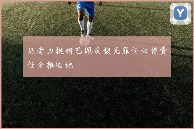 记者力挺姆巴佩度假无罪何必将责任全推给他