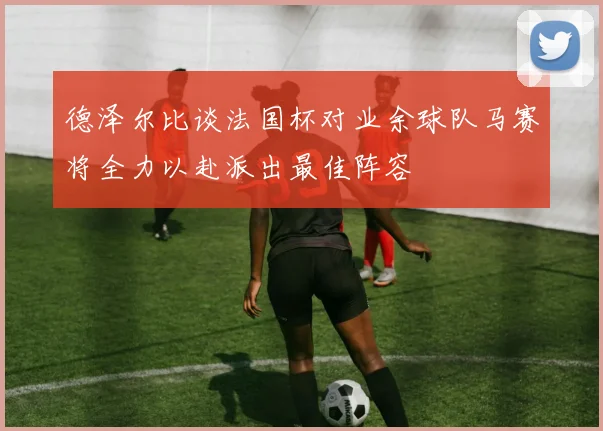 德泽尔比谈法国杯对业余球队马赛将全力以赴派出最佳阵容