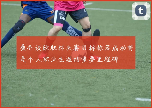 桑乔谈欧联杯决赛目标称若成功将是个人职业生涯的重要里程碑