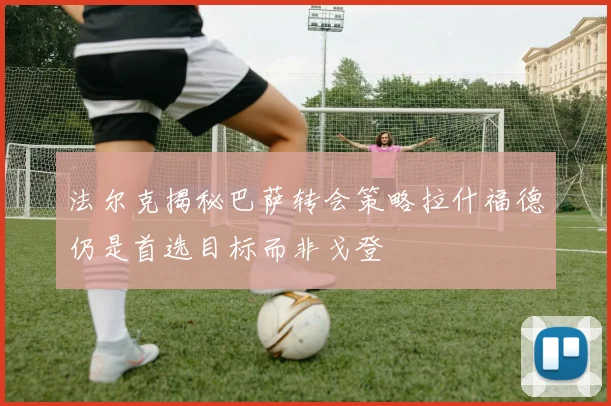 法尔克揭秘巴萨转会策略拉什福德仍是首选目标而非戈登