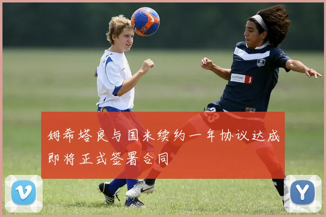 姆希塔良与国米续约一年协议达成即将正式签署合同