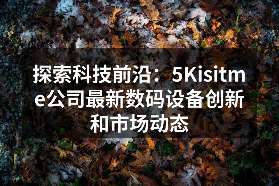 探索科技前沿：5Kisitme公司最新数码设备创新和市场动态